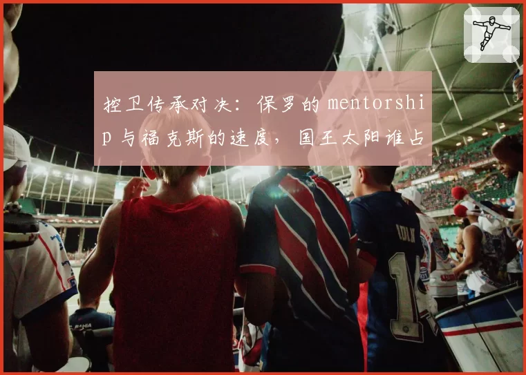 控卫传承对决：保罗的 mentorship 与福克斯的速度，国王太阳谁占优？