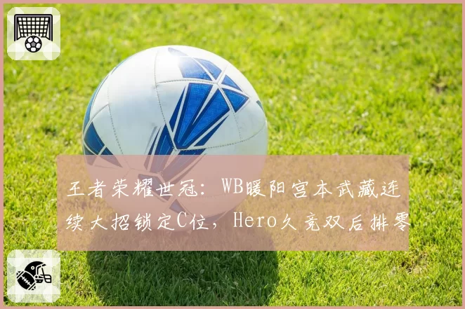 王者荣耀世冠：WB暖阳宫本武藏连续大招锁定C位，Hero久竞双后排零输出溃败