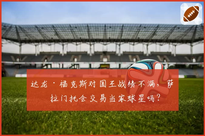 达龙·福克斯对国王战绩不满，萨克拉门托会交易当家球星吗？