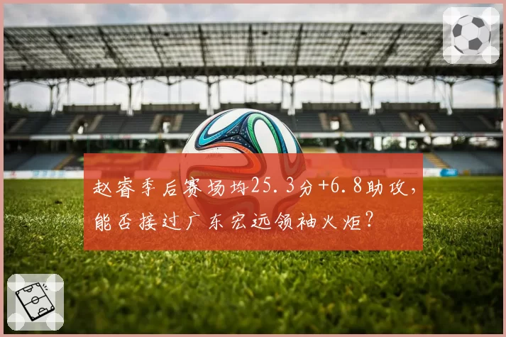 赵睿季后赛场均25.3分+6.8助攻，能否接过广东宏远领袖火炬？