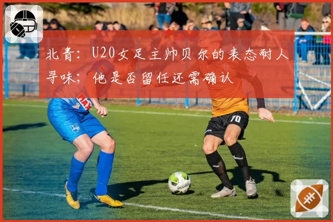 北青：U20女足主帅贝尔的表态耐人寻味；他是否留任还需确认