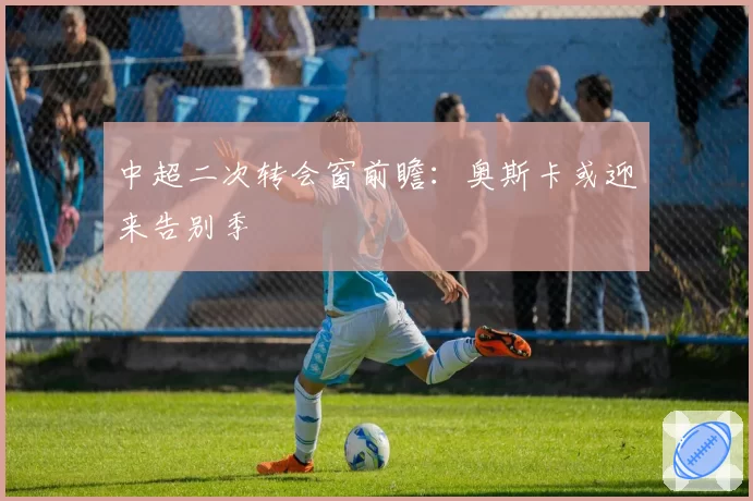 中超二次转会窗前瞻:奥斯卡或迎来告别季