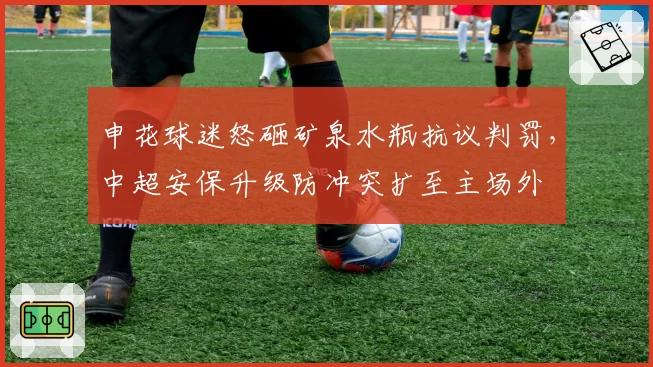 申花球迷怒砸矿泉水瓶抗议判罚,中超安保升级防冲突扩至主场外