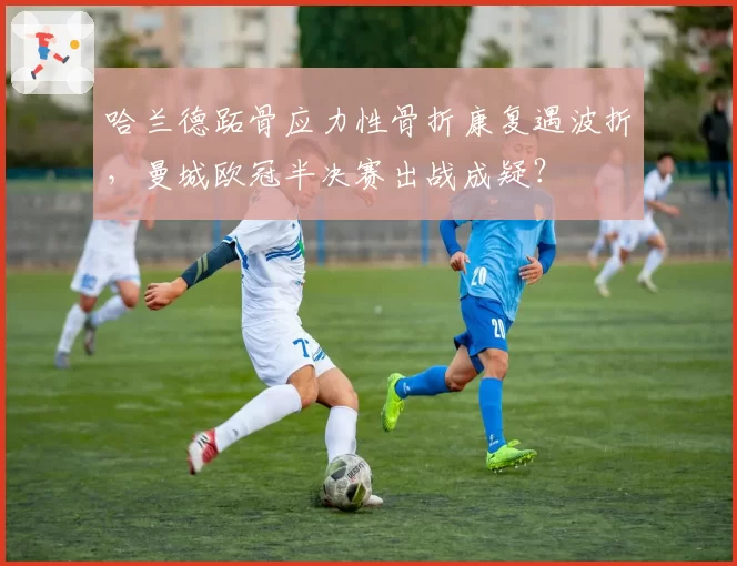 哈兰德跖骨应力性骨折康复遇波折,曼城欧冠半决赛出战成疑?