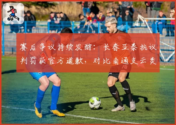 赛后争议持续发酵：长春亚泰抗议判罚获官方道歉，对比南通支云类似申诉却无回应