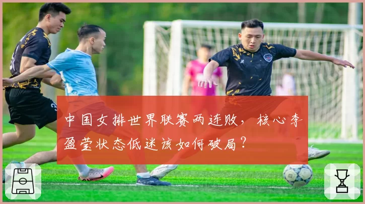 中国女排世界联赛两连败，核心李盈莹状态低迷该如何破局？