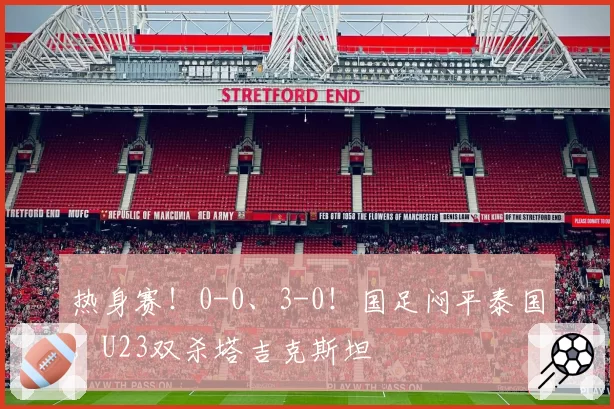 热身赛!0-0、3-0!国足闷平泰国,U23双杀塔吉克斯坦