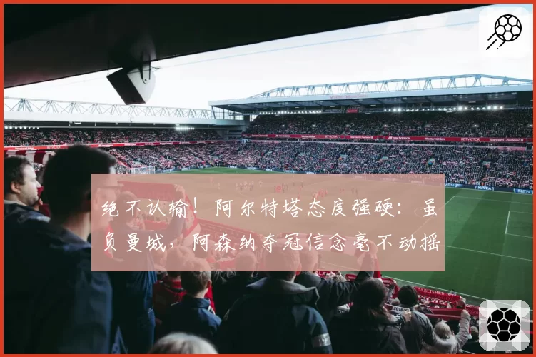 绝不认输！阿尔特塔态度强硬：虽负曼城，阿森纳夺冠信念毫不动摇