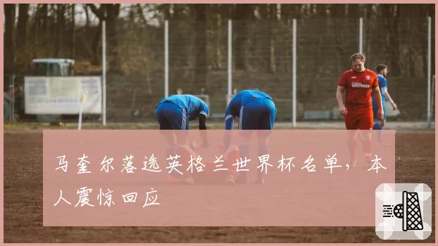 马奎尔落选英格兰世界杯名单,本人震惊回应