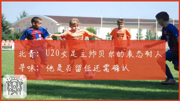 北青：U20女足主帅贝尔的表态耐人寻味；他是否留任还需确认