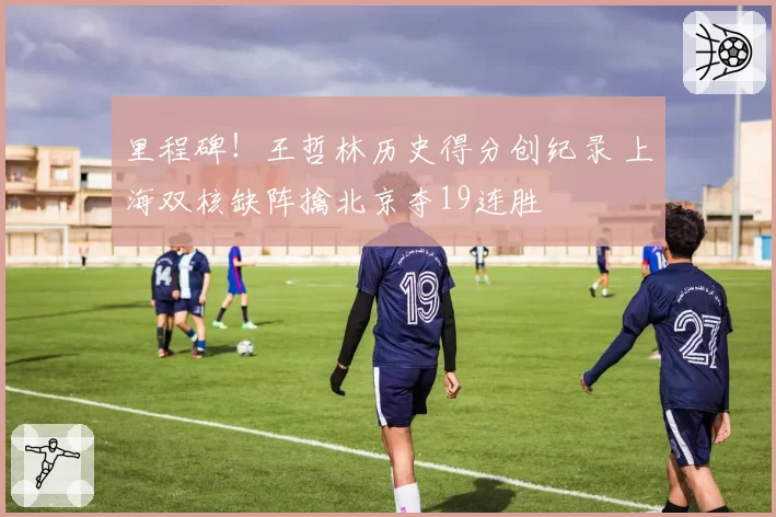 里程碑！王哲林历史得分创纪录 上海双核缺阵擒北京夺19连胜