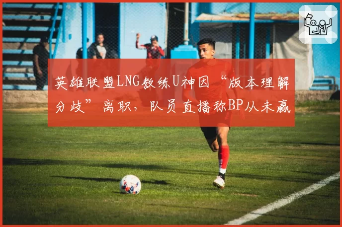 英雄联盟LNG教练U神因“版本理解分歧”离职，队员直播称BP从未赢过