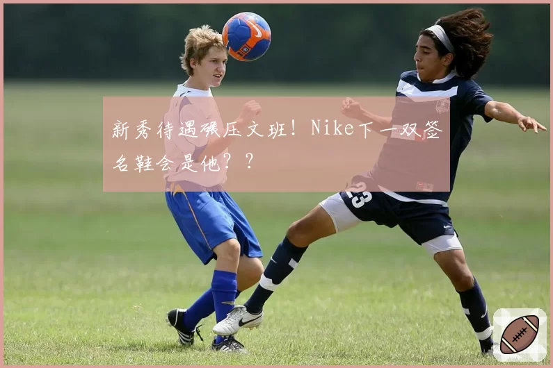 新秀待遇碾压文班！Nike下一双签名鞋会是他？？