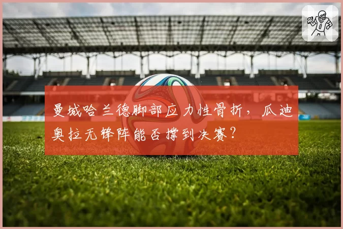 曼城哈兰德脚部应力性骨折，瓜迪奥拉无锋阵能否撑到决赛？