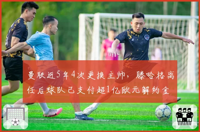 曼联近5年4次更换主帅,滕哈格离任后球队已支付超1亿欧元解约金