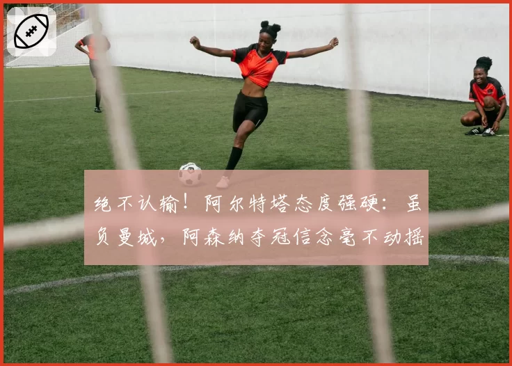 绝不认输！阿尔特塔态度强硬：虽负曼城，阿森纳夺冠信念毫不动摇