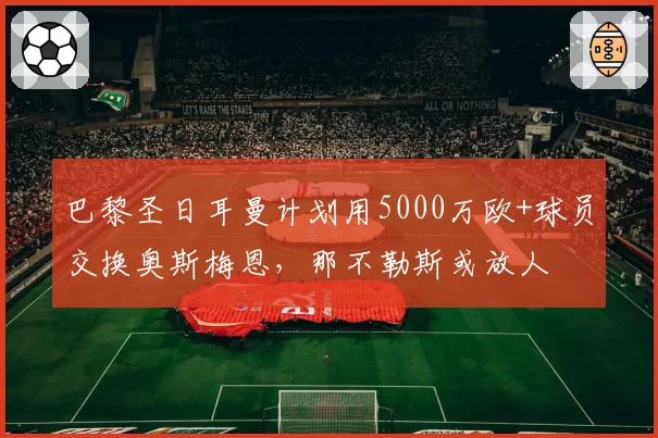巴黎圣日耳曼计划用5000万欧+球员交换奥斯梅恩,那不勒斯或放人