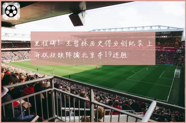 里程碑！王哲林历史得分创纪录 上海双核缺阵擒北京夺19连胜