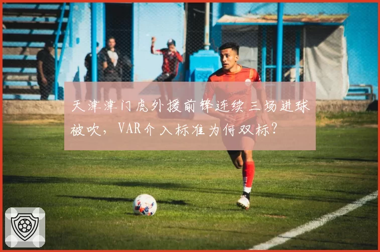 天津津门虎外援前锋连续三场进球被吹，VAR介入标准为何双标？