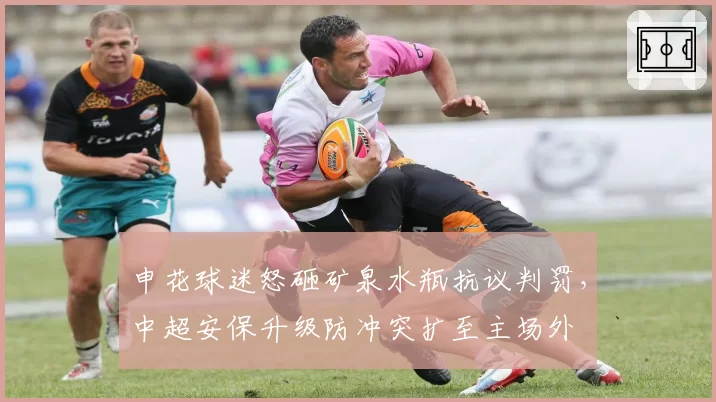 申花球迷怒砸矿泉水瓶抗议判罚,中超安保升级防冲突扩至主场外