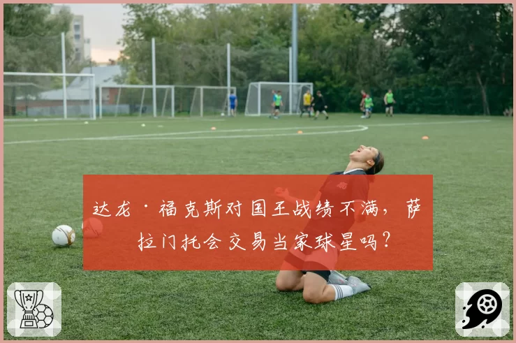 达龙·福克斯对国王战绩不满，萨克拉门托会交易当家球星吗？