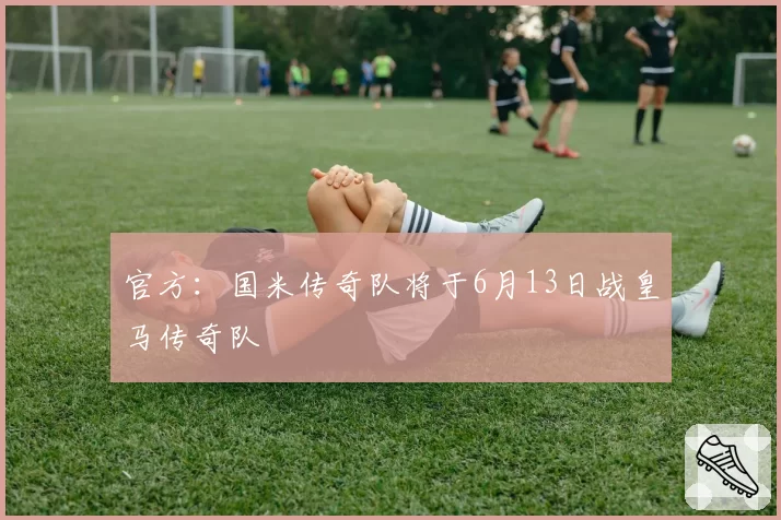 官方：国米传奇队将于6月13日战皇马传奇队