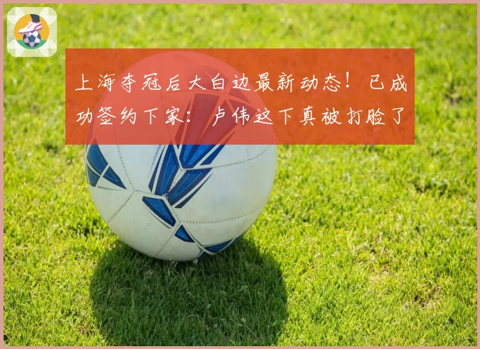 上海夺冠后大白边最新动态!已成功签约下家:卢伟这下真被打脸了