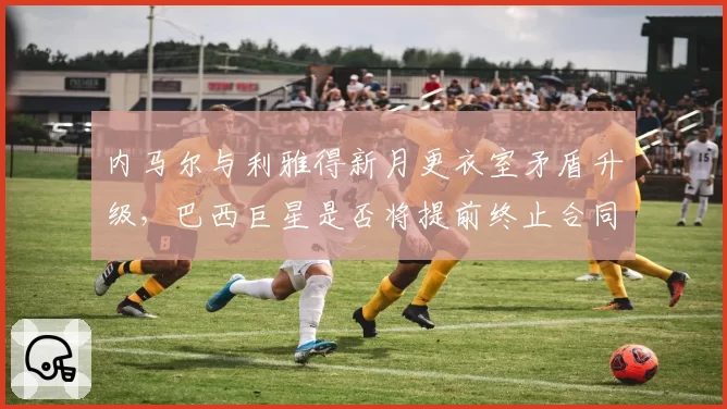 内马尔与利雅得新月更衣室矛盾升级,巴西巨星是否将提前终止合同?