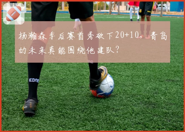 杨瀚森季后赛首秀砍下20+10,青岛的未来真能围绕他建队?