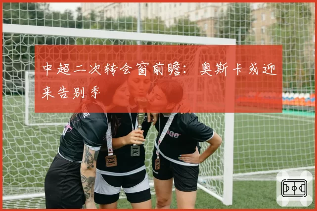 中超二次转会窗前瞻:奥斯卡或迎来告别季