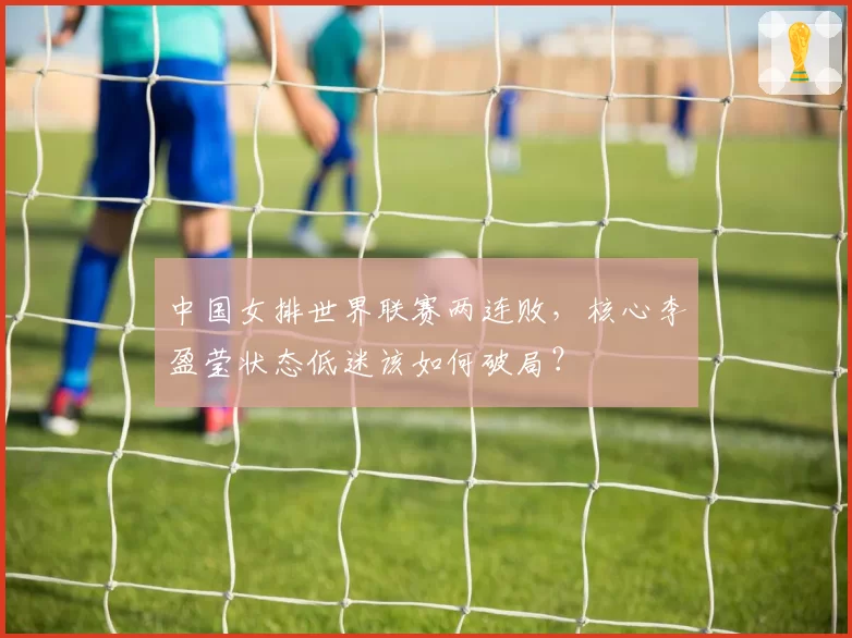 中国女排世界联赛两连败,核心李盈莹状态低迷该如何破局?