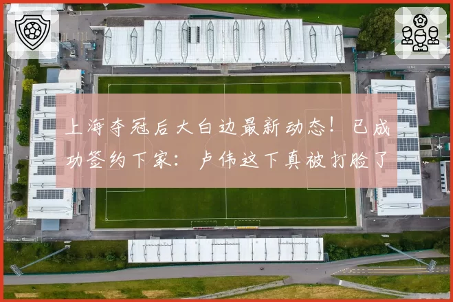 上海夺冠后大白边最新动态!已成功签约下家:卢伟这下真被打脸了