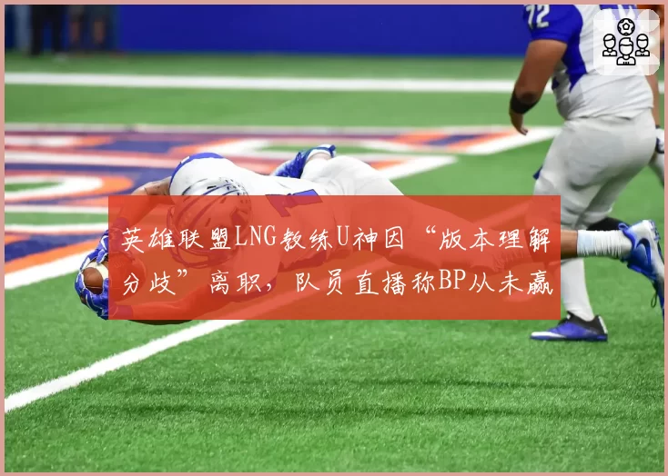 英雄联盟LNG教练U神因“版本理解分歧”离职，队员直播称BP从未赢过
