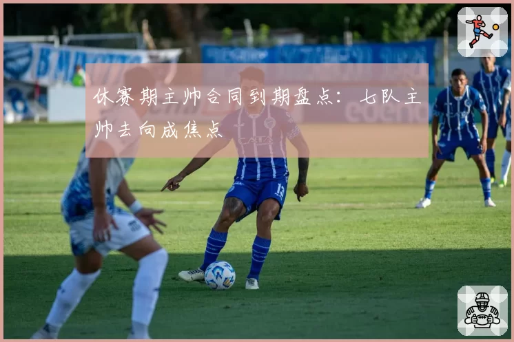 休赛期主帅合同到期盘点:七队主帅去向成焦点