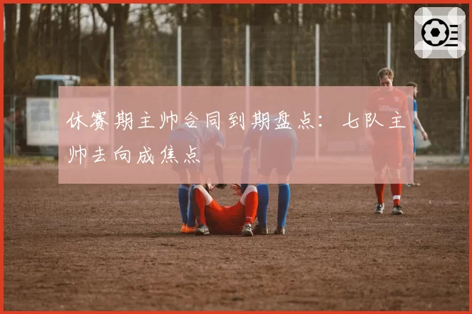 休赛期主帅合同到期盘点:七队主帅去向成焦点