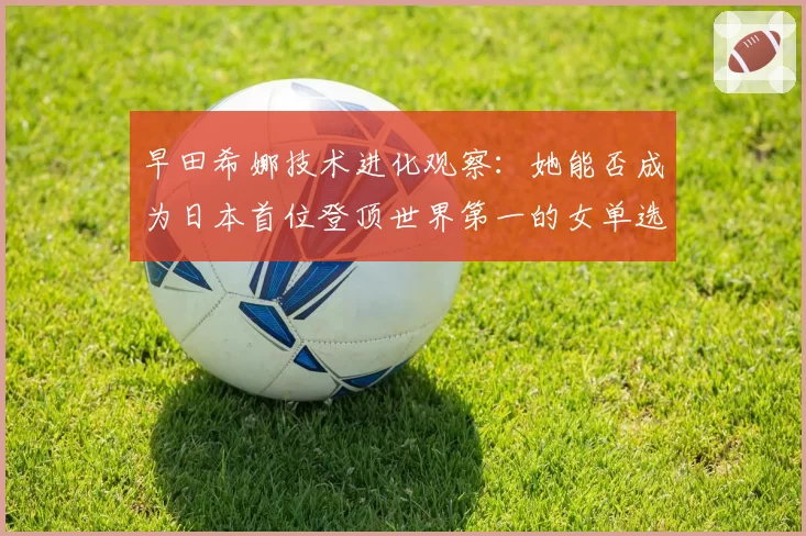 早田希娜技术进化观察：她能否成为日本首位登顶世界第一的女单选手？