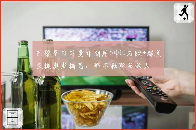 巴黎圣日耳曼计划用5000万欧+球员交换奥斯梅恩,那不勒斯或放人