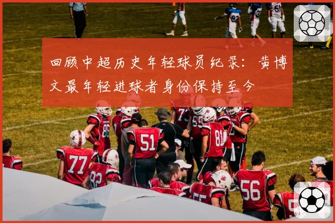 回顾中超历史年轻球员纪录：黄博文最年轻进球者身份保持至今