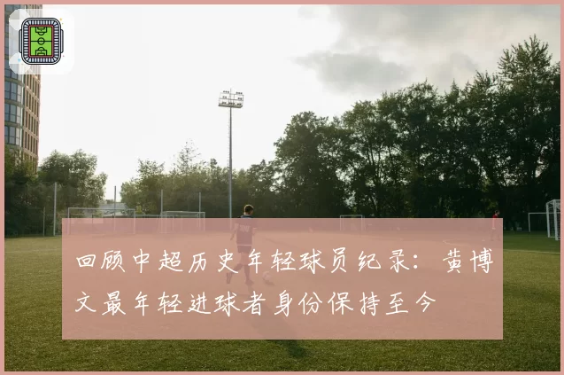 回顾中超历史年轻球员纪录：黄博文最年轻进球者身份保持至今