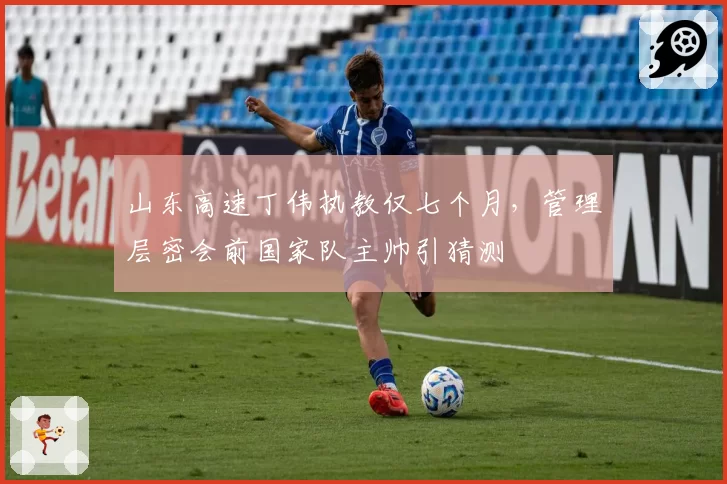 山东高速丁伟执教仅七个月,管理层密会前国家队主帅引猜测