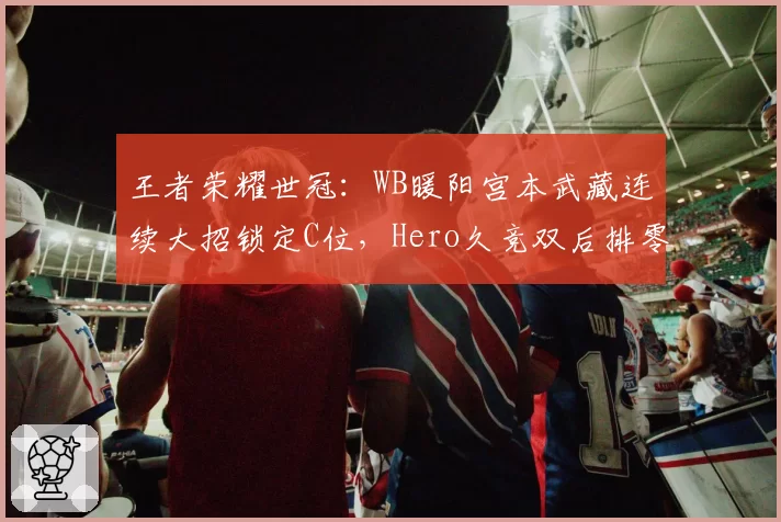 王者荣耀世冠：WB暖阳宫本武藏连续大招锁定C位，Hero久竞双后排零输出溃败