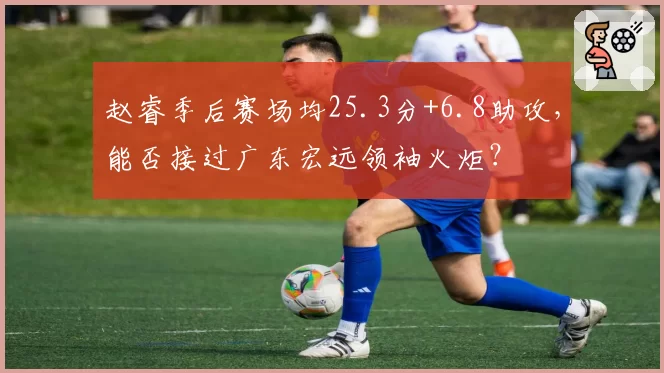 赵睿季后赛场均25.3分+6.8助攻，能否接过广东宏远领袖火炬？