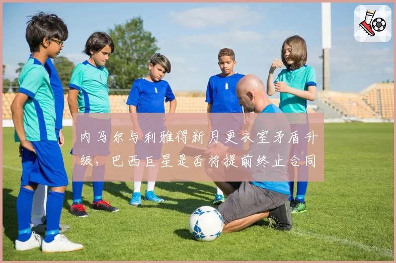 内马尔与利雅得新月更衣室矛盾升级,巴西巨星是否将提前终止合同?